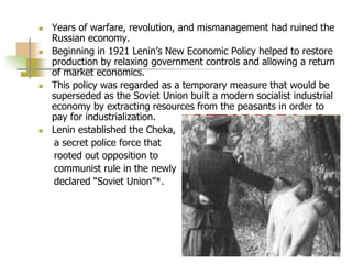  Years of warfare, revolution, and mismanagement had ruined the
Russian economy.
 Beginning in 1921 Lenin’s New Economic Policy helped to restore
production by relaxing government controls and allowing a return
of market economics.
 This policy was regarded as a temporary measure that would be
superseded as the Soviet Union built a modern socialist industrial
economy by extracting resources from the peasants in order to
pay for industrialization.
 Lenin established the Cheka,
a secret police force that
rooted out opposition to
communist rule in the newly
declared “Soviet Union”*.
 