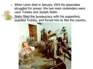  When Lenin died in January 1924 his associates
struggled for power; the two main contenders were
Leon Trotsky and Joseph Stalin.
 Stalin filled the bureaucracy with his supporters,
expelled Trotsky, and forced him to flee the country.
 