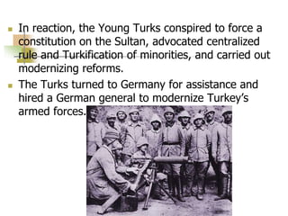  In reaction, the Young Turks conspired to force a
constitution on the Sultan, advocated centralized
rule and Turkification of minorities, and carried out
modernizing reforms.
 The Turks turned to Germany for assistance and
hired a German general to modernize Turkey’s
armed forces.
 