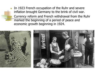  In 1923 French occupation of the Ruhr and severe
inflation brought Germany to the brink of civil war.
 Currency reform and French withdrawal from the Ruhr
marked the beginning of a period of peace and
economic growth beginning in 1924.
 