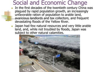 Social and Economic Change
 In the first decades of the twentieth century China was
plagued by rapid population growth, an increasingly
unfavorable ration of population to arable land,
avaricious landlords and tax collectors, and frequent
devastating floods of the Yellow River.
 Japan had few natural resources and very little arable
land, and, while not troubled by floods, Japan was
subject to other natural calamities.
 