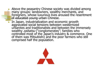  Above the peasantry Chinese society was divided among
many groups: landowners, wealthy merchants, and
foreigners, whose luxurious lives aroused the resentment
of educated young urban Chinese.
 In Japan, industrialization and economic growth
aggravated social tensions between westernized
urbanites and traditionalists and between the immensely
wealthy zaibatsu (“conglomerates”; families who
controlled most of the Japan’s industry & commerce. One
of them was Mitsubishi) and the poor farmers who still
comprised half the population.
 