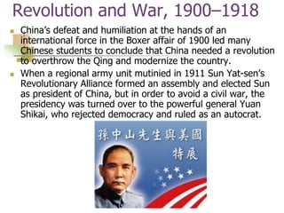 Revolution and War, 1900–1918
 China’s defeat and humiliation at the hands of an
international force in the Boxer affair of 1900 led many
Chinese students to conclude that China needed a revolution
to overthrow the Qing and modernize the country.
 When a regional army unit mutinied in 1911 Sun Yat-sen’s
Revolutionary Alliance formed an assembly and elected Sun
as president of China, but in order to avoid a civil war, the
presidency was turned over to the powerful general Yuan
Shikai, who rejected democracy and ruled as an autocrat.
 