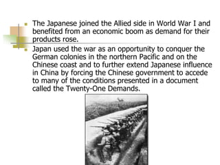  The Japanese joined the Allied side in World War I and
benefited from an economic boom as demand for their
products rose.
 Japan used the war as an opportunity to conquer the
German colonies in the northern Pacific and on the
Chinese coast and to further extend Japanese influence
in China by forcing the Chinese government to accede
to many of the conditions presented in a document
called the Twenty-One Demands.
 