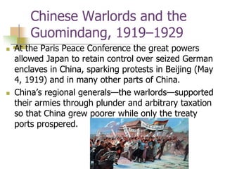 Chinese Warlords and the
Guomindang, 1919–1929
 At the Paris Peace Conference the great powers
allowed Japan to retain control over seized German
enclaves in China, sparking protests in Beijing (May
4, 1919) and in many other parts of China.
 China’s regional generals—the warlords—supported
their armies through plunder and arbitrary taxation
so that China grew poorer while only the treaty
ports prospered.
 