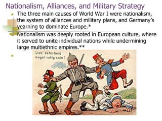 Nationalism, Alliances, and Military Strategy
 The three main causes of World War I were nationalism,
the system of alliances and military plans, and Germany’s
yearning to dominate Europe.*
 Nationalism was deeply rooted in European culture, where
it served to unite individual nations while undermining
large multiethnic empires.**

 