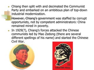  Chiang then split with and decimated the Communist
Party and embarked on an ambitious plan of top-down
industrial modernization.
 However, Chiang’s government was staffed by corrupt
opportunists, not by competent administrators: China
remained mired in poverty.
 In 1929(?), Chiang’s forces attacked the Chinese
communists led by Mao Zedong (there are several
different spellings of his name) and started the Chinese
Civil War.
 