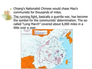  Chiang’s Nationalist Chinese would chase Mao’s
communists for thousands of miles.
 The running fight, basically a guerilla war, has become
the symbol for the communists’ determination. The so-
called “Long March” covered about 6,000 miles in a
little over a year.
 