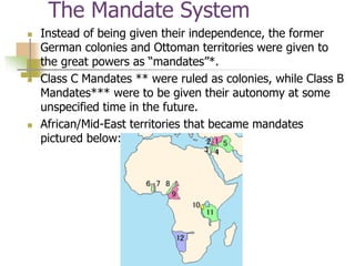 The Mandate System
 Instead of being given their independence, the former
German colonies and Ottoman territories were given to
the great powers as “mandates”*.
 Class C Mandates ** were ruled as colonies, while Class B
Mandates*** were to be given their autonomy at some
unspecified time in the future.
 African/Mid-East territories that became mandates
pictured below:
 