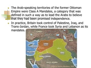  The Arab-speaking territories of the former Ottoman
Empire were Class A Mandates, a category that was
defined in such a way as to lead the Arabs to believe
that they had been promised independence.
 In practice, Britain took control of Palestine, Iraq, and
Trans-Jordan, while France took Syria and Lebanon as its
mandates.
 