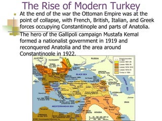 The Rise of Modern Turkey
 At the end of the war the Ottoman Empire was at the
point of collapse, with French, British, Italian, and Greek
forces occupying Constantinople and parts of Anatolia.
 The hero of the Gallipoli campaign Mustafa Kemal
formed a nationalist government in 1919 and
reconquered Anatolia and the area around
Constantinople in 1922.
 