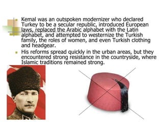  Kemal was an outspoken modernizer who declared
Turkey to be a secular republic, introduced European
laws, replaced the Arabic alphabet with the Latin
alphabet, and attempted to westernize the Turkish
family, the roles of women, and even Turkish clothing
and headgear.
 His reforms spread quickly in the urban areas, but they
encountered strong resistance in the countryside, where
Islamic traditions remained strong.
 