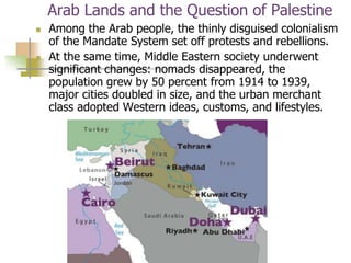 Arab Lands and the Question of Palestine
 Among the Arab people, the thinly disguised colonialism
of the Mandate System set off protests and rebellions.
 At the same time, Middle Eastern society underwent
significant changes: nomads disappeared, the
population grew by 50 percent from 1914 to 1939,
major cities doubled in size, and the urban merchant
class adopted Western ideas, customs, and lifestyles.
 