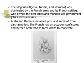  The Maghrib (Algeria, Tunisia, and Morocco) was
dominated by the French army and by French settlers,
who owned the best lands and monopolized government
jobs and businesses.
 Arabs and Berbers remained poor and suffered from
discrimination. The French had on occasion confiscated
and burned Arab food to force Arabs to cooperate.
 