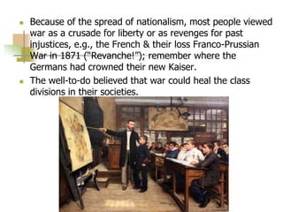  Because of the spread of nationalism, most people viewed
war as a crusade for liberty or as revenges for past
injustices, e.g., the French & their loss Franco-Prussian
War in 1871 (“Revanche!”); remember where the
Germans had crowned their new Kaiser.
 The well-to-do believed that war could heal the class
divisions in their societies.
 