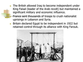  The British allowed Iraq to become independent under
King Faisal (leader of the Arab revolt) but maintained a
significant military and economic influence.
 France sent thousands of troops to crush nationalist
uprisings in Lebanon and Syria.
 Britain declared Egypt to be independent in 1922 but
retained control through its alliance with King Farouk.
 