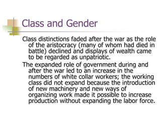 Class and Gender
Class distinctions faded after the war as the role
of the aristocracy (many of whom had died in
battle) declined and displays of wealth came
to be regarded as unpatriotic.
The expanded role of government during and
after the war led to an increase in the
numbers of white collar workers; the working
class did not expand because the introduction
of new machinery and new ways of
organizing work made it possible to increase
production without expanding the labor force.
 