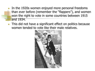  In the 1920s women enjoyed more personal freedoms
than ever before (remember the “flappers”), and women
won the right to vote in some countries between 1915
and 1934.
 This did not have a significant effect on politics because
women tended to vote like their male relatives.
 