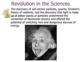 Revolution in the Sciences
 The discovery of sub-atomic particles, quanta, Einstein’s
theory of relativity, and the discovery that light is made
up of either waves or particles undermined the
certainties of Newtonian physics and offered the
potential of unlocking new and dangerous sources of
energy.
 