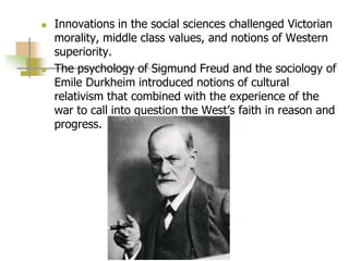  Innovations in the social sciences challenged Victorian
morality, middle class values, and notions of Western
superiority.
 The psychology of Sigmund Freud and the sociology of
Emile Durkheim introduced notions of cultural
relativism that combined with the experience of the
war to call into question the West’s faith in reason and
progress.
 