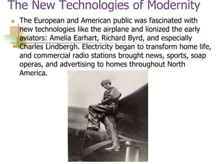 The New Technologies of Modernity
 The European and American public was fascinated with
new technologies like the airplane and lionized the early
aviators: Amelia Earhart, Richard Byrd, and especially
Charles Lindbergh. Electricity began to transform home life,
and commercial radio stations brought news, sports, soap
operas, and advertising to homes throughout North
America.
 