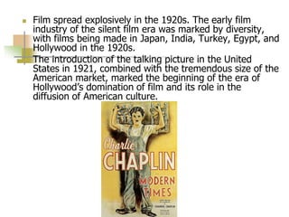  Film spread explosively in the 1920s. The early film
industry of the silent film era was marked by diversity,
with films being made in Japan, India, Turkey, Egypt, and
Hollywood in the 1920s.
 The introduction of the talking picture in the United
States in 1921, combined with the tremendous size of the
American market, marked the beginning of the era of
Hollywood’s domination of film and its role in the
diffusion of American culture.
 