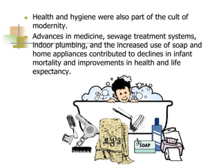  Health and hygiene were also part of the cult of
modernity.
 Advances in medicine, sewage treatment systems,
indoor plumbing, and the increased use of soap and
home appliances contributed to declines in infant
mortality and improvements in health and life
expectancy.
 