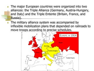  The major European countries were organized into two
alliances: the Triple Alliance (Germany, Austria-Hungary,
and Italy) and the Triple Entente (Britain, France, and
Russia).
 The military alliance system was accompanied by
inflexible mobilization plans that depended on railroads to
move troops according to precise schedules.
 