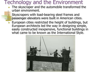 Technology and the Environment
 The skyscraper and the automobile transformed the
urban environment.
 Skyscrapers with load-bearing steel frames and
passenger elevators were built in American cities.
 European cities restricted the height of buildings, but
European architects led the way in designing simple,
easily constructed inexpensive, functional buildings in
what came to be known as the International Style.
 