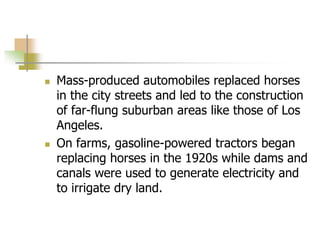  Mass-produced automobiles replaced horses
in the city streets and led to the construction
of far-flung suburban areas like those of Los
Angeles.
 On farms, gasoline-powered tractors began
replacing horses in the 1920s while dams and
canals were used to generate electricity and
to irrigate dry land.
 