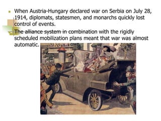  When Austria-Hungary declared war on Serbia on July 28,
1914, diplomats, statesmen, and monarchs quickly lost
control of events.
 The alliance system in combination with the rigidly
scheduled mobilization plans meant that war was almost
automatic.
 