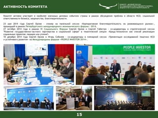 АКТИВНОСТЬ КОМИТЕТА
Комитет активно участвует в наиболее значимых деловых событиях страны в рамках обсуждения проблем в области КСО, социальной
ответственности бизнеса, меценатства, благотворительности.
23 мая 2014 года Сергей Орлов - спикер на панельной сессии «Корпоративная благотворительность на развивающихся рынках»,
прошедшей в рамках Петербургского международного экономического форума - 2014.
27 октября 2014 года в рамках IV Социального Форума Сергей Орлов и Сергей Габестро - со-модераторы в стратегической сессии
"Развитие государственно-частного партнерства в социальной сфере" в тематической секции «Крауд-технологии как способ реализации
социальных проектов: панацея или утопия?»
10 декабря 2014 года Сергей Орлов и Игорь Соболев - со-модераторы в пленарной сессии «Презентация исследований тематики КСО
и устойчивого развития» на Международном форуме «PEOPLE INVESTOR 2014».
15