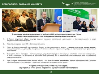 3
В настоящее время вся деятельность в области КСО и благотворительности в России
ведется вне долгосрочного прогнозирования трендов развития отрасли:
1. В России отсутствует общая культура ведения социально ответственной деятельности и благотворительности в среде
предпринимательского сообщества;
2. Не систематизирован опыт КСО и благотворительности;
3. Работа в области социальной ответственности бизнеса и благотворительности ведется в режиме ответов на текущие вызовы:
помощь тяжело больным детям, сбор пожертвований на лечение болезни отдельных лиц, сборы на строительство после чрезвычайных
происшествий;
4. Законодательство в этой сфере - это также реакция депутатского корпуса на происходящие катастрофы и крайнюю необходимость,
а, если и существует, то регулирует не достаточно полно (например, ФЗ «О меценатстве» или готовящийся Закон «О социальном
предпринимательстве»)
5. Даже создание предпринимателями целевых фондов – это зачастую личная инициатива и помощь предпринимателей в решении
отдельных болевых точек, назревших в обществе и не решаемых на государственном уровне.
Созрела необходимость системно рассмотреть
эту отрасль с точки зрения ее развития с участием всех стейкхолдеров
ПРЕДПОСЫЛКИ СОЗДАНИЯ КОМИТЕТА
