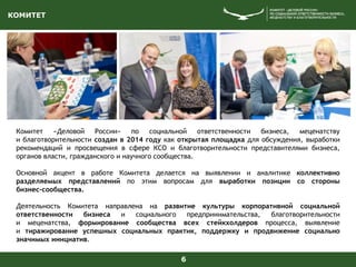 КОМИТЕТ
6
Комитет «Деловой России» по социальной ответственности бизнеса, меценатству
и благотворительности создан в 2014 году как открытая площадка для обсуждения, выработки
рекомендаций и просвещения в сфере КСО и благотворительности представителями бизнеса,
органов власти, гражданского и научного сообщества.
Основной акцент в работе Комитета делается на выявлении и аналитике коллективно
разделяемых представлений по этим вопросам для выработки позиции со стороны
бизнес-сообщества.
Деятельность Комитета направлена на развитие культуры корпоративной социальной
ответственности бизнеса и социального предпринимательства, благотворительности
и меценатства, формирование сообщества всех стейкхолдеров процесса, выявление
и тиражирование успешных социальных практик, поддержку и продвижение социально
значимых инициатив.