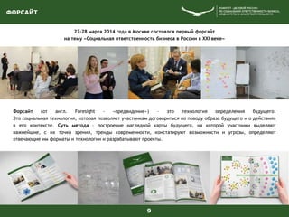 ФОРСАЙТ
9
27-28 марта 2014 года в Москве состоялся первый форсайт
на тему «Социальная ответственность бизнеса в России в XXI веке»
Форсайт (от англ. Foresight – «предвидение») – это технология определения будущего.
Это социальная технология, которая позволяет участникам договориться по поводу образа будущего и о действиях
в его контексте. Суть метода – построение наглядной карты будущего, на которой участники выделяют
важнейшие, с их точки зрения, тренды современности, констатируют возможности и угрозы, определяют
отвечающие им форматы и технологии и разрабатывают проекты.