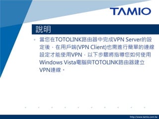 http://www.tamio.com.tw
說明
• 當您在TOTOLINK路由器中完成VPN Server的設
定後，在用戶端(VPN Client)也需進行簡單的連線
設定才能使用VPN，以下步驟將指導您如何使用
Windows Vista電腦與TOTOLINK路由器建立
VPN連線。
 
