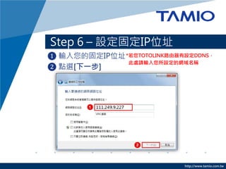 http://www.tamio.com.tw
Step 6 – 設定固定IP位址
❶ 輸入您的固定IP位址
❷ 點選[下一步]
*若您TOTOLINK路由器有設定DDNS，
此處請輸入您所設定的網域名稱
 