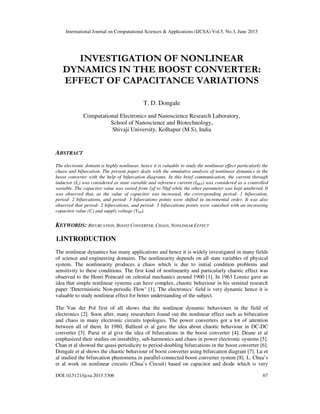 International Journal on Computational Sciences & Applications (IJCSA) Vol.5, No.3, June 2015
DOI:10.5121/ijcsa.2015.5306 67
INVESTIGATION OF NONLINEAR
DYNAMICS IN THE BOOST CONVERTER:
EFFECT OF CAPACITANCE VARIATIONS
T. D. Dongale
Computational Electronics and Nanoscience Research Laboratory,
School of Nanoscience and Biotechnology,
Shivaji University, Kolhapur (M.S), India
ABSTRACT
The electronic domain is highly nonlinear, hence it is valuable to study the nonlinear effect particularly the
chaos and bifurcation. The present paper deals with the simulative analysis of nonlinear dynamics in the
boost converter with the help of bifurcation diagrams. In this brief communication, the current through
inductor (IL) was considered as state variable and reference current (IREF) was considered as a controlled
variable. The capacitor value was varied from 1µf to 50µf while the other parameter was kept unaltered. It
was observed that, as the value of capacitor was increased, the corresponding period- 1 bifurcation,
period- 2 bifurcations, and period- 3 bifurcations points were shifted in incremental order. It was also
observed that period- 2 bifurcations, and period- 3 bifurcations points were vanished with an increasing
capacitor value (C) and supply voltage (VIN).
KEYWORDS: BIFURCATION, BOOST CONVERTER, CHAOS, NONLINEAR EFFECT
1.INTRODUCTION
The nonlinear dynamics has many applications and hence it is widely investigated in many fields
of science and engineering domains. The nonlinearity depends on all state variables of physical
system. The nonlinearity produces a chaos which is due to initial condition problems and
sensitivity to these conditions. The first kind of nonlinearity and particularly chaotic effect was
observed to the Henri Poincaré on celestial mechanics around 1900 [1]. In 1963 Lorenz gave an
idea that simple nonlinear systems can have complex, chaotic behaviour in his seminal research
paper ‘Deterministic Non-periodic Flow’ [1]. The electronics’ field is very dynamic hence it is
valuable to study nonlinear effect for better understanding of the subject.
The Van der Pol first of all shows that the nonlinear dynamic behaviours in the field of
electronics [2]. Soon after, many researchers found out the nonlinear effect such as bifurcation
and chaos in many electronic circuits topologies. The power converters got a lot of attention
between all of them. In 1980, Ballieul et al gave the idea about chaotic behaviour in DC-DC
converter [3]. Parui et al give the idea of bifurcations in the boost converter [4]. Deane et al
emphasized their studies on instability, sub-harmonics and chaos in power electronic systems [5].
Chan et al showed the quasi-periodicity to period-doubling bifurcations in the boost converter [6].
Dongale et al shows the chaotic behaviour of boost converter using bifurcation diagram [7]. Lu et
al studied the bifurcation phenomena in parallel-connected boost converter system [8]. L. Chua’s
et al work on nonlinear circuits (Chua’s Circuit) based on capacitor and diode which is very
 