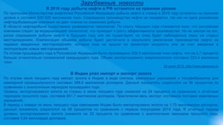 Зарубежные новости
В 2016 году добыча нефти в РФ останется на прежнем уровне
По прогнозам Министерства энергетики Российской Федерации добыча нефти в стране в 2016 году останется на прежнем
уровне и составит 520-525 миллионов тонн. Сокращения производства нефти не ожидается, так как ни одна российская
нефтедобывающая компания не дает планов по снижению добычи.
В области нефтедобычи существенно развиваются технологии. По опыту текущего года становится ясно, что российские
компании следят за модернизацией технологий, что приводит к росту эффективности производства. Но не смотря на это,
риски сокращения добычи нефти в будущем году все же существуют, но спад будет наблюдаться лишь на старых
месторождениях. Компенсация объемов добычи будет достигнута в результате увеличения производства нефти на
недавно введенных месторождениях, которые еще не вышли на проектную мощность или за счет введения в
эксплуатацию новых месторождений.
По итогам прошедшего года в Российской Федерации было произведено 526,8 миллионов тонн нефти, что на 0,7 процента
больше относительно показателей предыдущего года. Объем экспортируемого энергоносителя составил 223,4 миллиона
тонн.
20 июля 2015, http://www.geonews.ru
В Индии упал импорт и экспорт золота
По итогам июня текущего года импорт золота в Индию в виде слитков, ювелирных украшений и полуфабрикатов для
ювелирной промышленности составил 268,6 миллионов долларов. Данный показатель сократился на 36 процентов по
сравнению с аналогичным периодом прошедшего года.
Уровень экспортируемого золота из страны в июне текущего года снизился на 24 процента по сравнению с отчетным
периодом прошлого года, составив 601,7 миллионов долларов. Практически весь экспорт составили поставки ювелирных
украшений.
В период с января по июнь текущего года ювелирами Индии было импортировано золота на 1,75 миллиардов долларов,
данный показатель сократился на 48 процентов по сравнению с первым полугодием 2014 года. В отчетный период
уровень экспортируемого золота снизился на 22 процента по сравнению с аналогичным периодом прошлого года,
составив 3,64 миллиарда долларов.
 