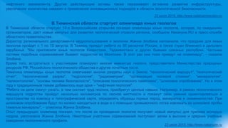 нефтяного эквивалента. Другие действующие активы также переживают активное развитие инфраструктуры,
увеличение количества скважин и применение инновационных подходов в области экологической безопасности.
22 июля 2015, http://www.catalogmineralov.ru
В Тюменской области стартует олимпиада юных геологов
В Тюменской области стартует 10-я Всероссийская открытая полевая олимпиада юных геологов, которая, по ожиданиям
организаторов, даст новый импульс для развития геологической отрасли региона, сообщили Накануне.RU в пресс-службе
областного правительства.
Директор регионального департамента недропользования и экологии Жанна Злобина напомнила, что праздник для юных
геологов пройдет с 1 по 10 августа. В Тюмень приедут ребята из 50 регионов России, а также стран ближнего и дальнего
зарубежья. "Мы пригласили юных геологов Казахстана, Таджикистана и других бывших союзных республик. Частыми
гостями подобных соревнований бывают подростки из Монголии. В этот раз они тоже приедут на олимпиаду", - сказала
Злобина.
Кроме того, встретиться с участниками планируют многие именитые геологи, представители Министерства природных
ресурсов РФ, Российского геологического общества и другие почетные гости.
Тематика олимпиады юных геологов охватывает многие разделы наук о Земле: "геологический маршрут", "геологический
отчет", "геологический разрез", "гидрология", "радиометрия", "организация полевой стоянки", "минералогия",
"палеонтология", "основы техники безопасности", "описание геологического памятника", "шлиховое опробование". Но в этом
году к традиционным темам добавилось еще одна – "нефтяная геология".
"Ребята на деле смогут узнать, в чем состоит труд геолога, приобретут ценные навыки. Например, в рамках геологического
маршрута подростки пройдут несколько километров по лесной местности и покажут свои умения ориентироваться в
пространстве по компасу и топографической карте, определять образцы горных пород, минералов и окаменелостей. При
шлиховом опробовании будут по колено находиться в воде и с помощью промывочного лотка извлекать из шлиховой пробы
тяжелые минералы", – отметила Жанна Злобина.
Опыт предыдущих олимпиад показал, что после их проведения геология получает новый импульс для прилива молодых
кадров, рассказала Жанна Злобина. Некоторые участники соревнований поступают затем в высшие и средние учебные
заведения геологического профиля.
23 июля 2015, http://www.nakanune.ru
 