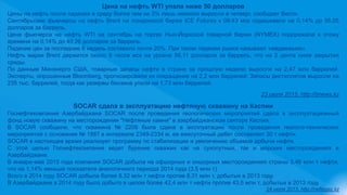 Цена на нефть WTI упала ниже 50 долларов
Цены на нефть после падения в среду более чем на 3% лишь немного выросли в четверг, сообщает Вести.
Сентябрьские фьючерсы на нефть Brent на лондонской бирже ICE Futures к 08:43 мск подешевели на 0,14% до 56,05
долларов за баррель.
Цена фьючерса на нефть WTI на сентябрь на торгах Нью-Йоркской товарной биржи (NYMEX) подорожала к этому
времени на 0,14% до 49,26 долларов за баррель.
Падение цен за последние 6 недель составило почти 20%. При таком падении рынок называют «медвежьим».
Нефть марки Brent держится около 8 часов мск на уровне 56,11 долларов за баррель, что на 2 цента ниже закрытия
среды.
По данным Минэнерго США, товарные запасы нефти в стране за прошлую неделю выросли на 2,47 млн баррелей.
Эксперты, опрошенные Bloomberg, прогнозировали их сокращение на 2,2 млн баррелей. Запасы дистиллятов выросли на
235 тыс. баррелей, тогда как резервы бензина упали на 1,73 млн баррелей.
23 июля 2015, http://bnews.kz
SOCAR сдала в эксплуатацию нефтяную скважину на Каспии
Госнефтекомпания Азербайджана SOCAR после проведения геологических мероприятий сдала в эксплуатационный
фонд новую скважину на месторождении "Нефтяные камни" в азербайджанском секторе Каспия.
В SOCAR сообщили, что скважина № 2206 была сдана в эксплуатацию после проведения геолого-технических
мероприятий с основания № 1887 в интервале 2349-2334 м, ее ежесуточный дебет составляет 30 т нефти.
SOCAR в настоящее время реализует программу по стабилизации и увеличению объемов добычи нефти.
С этой целью Госнефтекомпания ведет бурение скважин как на сухопутных, так и морских месторождениях в
Азербайджане.
В январе-мае 2015 года компания SOCAR добыла на офшорных и оншорных месторождениях страны 3,46 млн т нефти,
что на 1,14% меньше показателя аналогичного периода 2014 года (3,5 млн т).
Всего в 2014 году SOCAR добыла более 8,32 млн т нефти против 8,31 млн т, добытых в 2013 году.
В Азербайджане в 2014 году было добыто в целом более 42,4 млн т нефти против 43,5 млн т, добытых в 2013 году.
24 июля 2015, http://neftegaz.kz
 