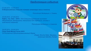 Предстоящие события
01.08.2015 - 10.08.2015
Х Всероссийская открытая полевая олимпиада юных геологов
Российская Федерация, г.Тюмень
25.08.2015 - 27.08.2015
Нефть. Газ. Хим – 2015 - 19-я Специализированная выставка
оборудования, материалов, технологий для нефтяной, газовой и
химической отраслей
Российская Федерация, г.Саратов
28.08.2015 - 30.08.2015
China Gold Mining Forum 2015
2-Й Китайский Золотопромышленный Форум
Zhaojin Shunhe Hotel, Жаоюань,
провинция Шандон, Китай
 