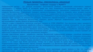 Новые проекты, технологии, решения
Беспилотник - геофизик создадут в ИрНИТУ
Геофизические методы - это удобный инструмент геологической разведки, позволяющий относительно недорого
«заглядывать» в глубины Земли. В последнее время все чаще применяются дистанционные методы, такие как
аэрогеофизика. Ученые из Иркутского национального исследовательского технического университета приступили к
созданию беспилотника, позволяющего проводить аэромагниторазведку. Проект по созданию такого аппарата выиграл
грант Ученого совета ИрНИТУ, и будет выполняться учеными из Университета, Института земного магнетизма, ионосферы
и распространения радиоволн Российской Академии наук (ИЗМИРАН) в Санкт-Петербурге и Института геохимии СО РАН.
Комплекс будет состоять из летательного аппарата, компактного аэромагнитометра и программного обеспечения для
обработки данных. Применение беспилотника позволить решать обратную геофизическую задачу: определение
местоположения и формы объекта по магнитному полю.
«Вместе с нами в разработке технологии участвуют коллеги из СПбФ ИЗМИРАН. Они достаточно давно занимаются
данной темой, имеют признанные наработки в области создания магнитометров, и сейчас планируется, что мы пойдем
встречными курсами, чтобы реализовать проект прикладного характера. Наша задача - разработать и испытать аппарат,
который сможет достаточно долго и безопасно носить прибор, не влияя на его работу, разработать методику сбора и
обработки данных. Наши коллеги считают возможным создать максимально легкий магнитометр, который подойдет для
небольшого и недорогого беспилотного летательного аппарата.
Итоговая практическая задача - разработать комплекс беспилотной геофизической разведки, способный производить
измерения с воздуха в труднодоступных для пешеходных исследований местах. Для этого мы планируем использовать
небольшие и дешевые конструкции беспилотных коптеров, чтобы оправдать рентабельность подобных исследований.
Магниторазведка – это в первую очередь дешевый и геологически эффективный метод, и, если наш проект завершится
удачно — он станет еще более доступным, потому что в ряде случаев не нужно будет формировать большие
геофизические отряды, обеспечивать партию техникой, питанием и т.д. Достаточно будет двух человек, которые заедут в
район исследований и за довольно короткий срок, без необходимости пешком преодолевать ландшафтные препятствия,
смогут собрать данные при помощи беспилотника.
Преимущество работ, которые смогут быть выполнены после реализации нашего проекта в том, что подобная
аэрогеологическая разведка, если пользоваться услугами малой авиации – дело достаточно дорогое, а иногда и
 