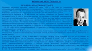 Кто есть кто. Геология
ВЕНИАМИН ФЕДОРОВИЧ БЕСПАЛОВ
Вениамин Федорович Беспалов родился 26 июня 1906 г. Как один из крупнейших
исследователей геологии Казахстана он принадлежал к славной когорте геологов-универсалов
середины ХХ столетия. В. Ф. Беспаловым была создана первая сводная геологическая карта
Казахстана и сопредельных территорий масштаба 1:1 500 000 современного уровня.
Незаурядность личности В. Ф. Беспалова как геолога проявилась на раннем этапе его
жизненного пути. В 1926 г. 20-летним юношей он поступает в Уральский политехнический
институт, который вынужден был оставить в 1928 г. Затем два года работы коллектором и
прорабом в полевых партиях Уральского отделения Геолкома. В 1930-1931 гг. он учился на
геологических курсах в Ленинграде при Геолкоме, откуда был откомандирован в Казахстан в
качестве начальника геолого-съемочной партии. В 1931 г. им впервые в Атасу-Мойынтинском
антиклинории был выделен докембрий. В 1933-1934 гг. составлена геологическая карта м-ба
1:100 000 окрестностей рудника Байджансай и определена последовательность докембрийско-
нижнепалеозойских отложений.
С 1935 по 1938 г. В. Ф. Беспаловым составляются геологические карты масштаба 1:100 000, разрабатывается
стратиграфия и тектоника Жезказганско-Атасуйского района, выявляются перспективы Центрального Казахстана на
редкие металлы.
С 1941 г. В.Ф. Беспалов - курсант Алма-Атинского пехотного училища, после окончания которого его направляют на
Сталинградский фронт, где он командует минометной батареей. В конце 1943 г. после тяжелого ранения он
возвращается в Казахское геологоуправление, где ему поручается составление трех листов геологических карт
масштаба 1:1000 000, охватывавших почти весь Центральный и Восточный Казахстан. Это были первые геологические
карты, охарактеризовавшие огромную и сложную область Казахстана. Изучение геологического строения
сопровождается поисковой оценкой территории с открытием ныне эксплуатируемого золоторудного месторождения
Мизек, месторождения самородной меди Анненское.
В 1948 г. В. Ф. Беспалов экстерном завершает курс в Казахском горно-металлургическом институте. С 1948 по 1958 г.,
 