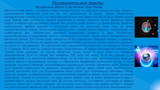 Познавательные факты
Интересные факты о магнитном поле Земли
Магнитное поле Земли – это область вокруг нашей планеты, где действуют магнитные силы. Вопрос о
происхождении магнитного поля до сих пор окончательно не решен. Однако большинство
исследователей сходятся в том, что наличием магнитного поля Земля хотя бы отчасти обязана своему
ядру. Земное ядро состоит из твердой внутренней и жидкой наружной частей. Вращение Земли
создает в жидком ядре постоянные течения. Как читатель может помнить из уроков физики, движение
электрических зарядов приводит к появлению вокруг них магнитного поля. Одна из самых
распространенных теорий, объясняющих природу поля, - теория динамо-эффекта - предполагает, что
конвективные или турбулентные движения проводящей жидкости в ядре способствуют
самовозбуждению и поддержанию поля в стационарном состоянии. Землю можно рассматривать как
магнитный диполь. Его южный полюс находится на географическом Северном полюсе, а северный,
соответственно, на Южном. На самом деле, географический и магнитный полюса Земли не совпадают
не только по "направлению". Ось магнитного поля наклонена по отношению к оси вращения Земли на
11, 6 градуса. Из-за того что разница не очень существенная, мы можем пользоваться компасом. Его
стрелка точно указывает на южный магнитный полюс Земли и почти точно на Северный
географический. Если бы компас был изобретен 720 тысяч лет назад, то он бы указывал и на
географический и на магнитный северный полюс. Но об этом чуть ниже. Магнитное поле защищает
жителей Земли и искусственные спутники от губительного воздействия космических частиц. К таким
частицам относятся, например, ионизированные (заряженные) частицы солнечного ветра. Магнитное
поле изменяет траекторию их движения, направляя частицы вдоль линий поля. Необходимость
наличия магнитного поля для существования жизни сужает круг потенциально обитаемых планет
(если мы исходим из предположения, что гипотетически возможные формы жизни похожи на земных
обитателей). Ученые не исключают, что часть планет земного типа не имеют металлического ядра и,
соответственно, лишены магнитного поля. До сих пор считалось, что планеты, состоящие из твердых
скальных пород, как и Земля, содержат три основных слоя: твердую кору, вязкую мантию и твердое
или расплавленное железное ядро. В недавней работе ученые из Массачусетсткого технологического
 