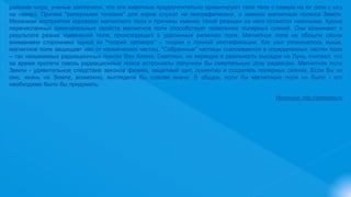 районах мира, ученые заключили, что эти животные предпочтительно ориентируют свои тела с севера на юг (или с юга
на север). Причем "реперными точками" для коров служат не географические, а именно магнитные полюса Земли.
Механизм восприятия коровами магнитного поля и причины именно такой реакции на него остаются неясными. Кроме
перечисленных замечательных свойств магнитное поле способствует появлению полярных сияний. Они возникают в
результате резких изменений поля, происходящих в удаленных регионах поля. Магнитное поле не обошли своим
вниманием сторонники одной из "теорий заговора" – теории о лунной мистификации. Как уже упоминалось выше,
магнитное поле защищает нас от космических частиц. "Собранные" частицы скапливаются в определенных частях поля
– так называемых радиационных поясах Ван Алена. Скептики, не верящие в реальность высадок на Луну, считают, что
во время пролета сквозь радиационные пояса астронавты получили бы смертельную дозу радиации. Магнитное поле
Земли - удивительное следствие законов физики, защитный щит, ориентир и создатель полярных сияний. Если бы не
оно, жизнь на Земле, возможно, выглядела бы совсем иначе. В общем, если бы магнитного поля не было - его
необходимо было бы придумать.
Источник: http://sitefaktov.ru
 