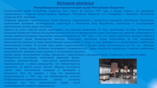 История геологии
Республиканский геологический музей Республики Казахстан
Геологический музей Республики Казахстан был открыт 26 августа 1997 году в городе Алматы. На церемонии
торжественного открытия присутствовали Президент Республики Казахстан Н.А. Назарбаев и Президент Республики
Татарстан М.Ш. Шаймиев.
Главными задачами Геологического музея являются ознакомление с минерально-сырьевым комплексом Казахстана,
привлечение внимания потенциальных инвесторов к богатствам недр Республики, пропаганда и популяризация
геологических знаний среди населения.
Задолго до этого события музей существовал под разными вывесками. Он был организован на базе геологических
коллекций Казахского Научно-исследовательского института минерального сырья. Выставка под разными названиями и в
разном административном подчинении просуществовала до 1997 года, и все это время выполняла функции рабочего
геологического музея Министерства геологии Казахстана. Коллекции музея пополнялись за счет разнарядок
Министерства геологии по всем геологическим организациям, а также за счет добровольных пожертвований работников
геологической службы. В лучшие годы своего существования в фондах музея насчитывалось до 5-6 тыс. образцов
минералов, горных пород, полезных ископаемых и окаменелостей. Среди экспонатов находились и многие уникальные
представители, имевшие очень высокую и эстетическую ценность.
Однако кризис геологической службы, связанный с перестройкой и распадом Союза, отразилась и на работе музея.
Прекратилось регулярное пополнение каменного фонда,
начались многочисленные структурные преобразования,
переподчинения и смена руководства, что неблагоприятно
отразилась на работе музея. Многие образцы постепенно
теряли свои эстетические кондиции и приходили в
негодность. Все это привело к тому, что руководство
организованного в 1995 году при Министерстве геологии
Информационно-презентационного центра, которому
очередной раз был переподчинен музей, сочло
целесообразным провести кардинальные
 
