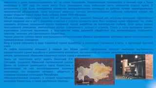 изменения и даже передислоцировать его на новое помещение. Реорганизация проводилась в течение года и была
завершена в 1997 году. На новое место была переведена лишь небольшая часть экспонатов старого музея. В
дополнении к ним было приобретено множество минералогических коллекций из рабочих музеев территориальных
геологических объединений, также закуплено несколько частных минералогических собраний любителей камней. На
момент открытия нового музея было собрано более 1500 образцов.
Общая площадь нового музея около 900 м2. Большую часть занимает большой зал, которому примыкают параллельно
малый передний зал и зал с диорамой открытый в сторону основного зала. Весь интерьер музея оформлен так, чтобы
создавать иллюзию нахождения внутри подземной горной выработки на значительной глубине. Этой целью служит
приглушенное освещение, имитирующее скупую освещенность штолен и штреков. Стены и полы выложены красно-
коричневым слоистым песчаником, а пространство перед диорамой обработано под матрицевидную отдельность
гранитов, типичных для Центрального Казахстана.
Черная решетка потолка своим конструкционно-металлическим обликом подчеркивает производственно-технологическое
предназначение помещения.
Вход в музей оформлен в виде подземной горной выработки, и посетители спускаются в залы в настоящей шахтной
клети.
Из лифта посетители попадают в первый зал Музея (фойе), оформление которого имитирует внутренность
горизонтальной горной выработки и дополняется вагонеткой, поставленной на отрезок рельсового пути длиной около 3-х
метров, заполненной образцами различных горных пород и минералов.
Здесь же посетители могут видеть барельеф К.И.
Сатпаева, создателя Казахской геологической школы.
Далее на штольни размещается карта Казахстана с
вынесенными на ней месторождениями полезных
ископаемых, что позволяет наглядно убедиться в
огромном сырьевом потенциале Республики;
«Минералогическая галерея», в которой представлены
минералы Казахстана, а также зарубежные образцы;
 