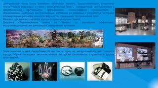 Центральную часть зала занимают объемные макеты, представляющие различные
геологические процессы, а также «компьютерный блок», оснащенный компьютерами с
эксклюзивными обучающими программами, позволяющими ознакомиться с
образованием нефтяных месторождений, методами их разведки и разработки, историей
формирования рельефа земной поверхности, движением тектонических плит.
Кинозал, где демонстрируется фильм о происхождении Земли;
Диорама «Возникновение жизни на Земле» со звуковыми эффектами,
воспроизводящими рев динозавров, извержение вулканов.
Геологический музей Республики Казахстан – одно из интереснейших мест нашего
города. Музей посещают многочисленные экскурсии школьников, студентов и других
посетителей.
 