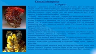 Каталог минералов
ВАНАДИНИТ
Ванадинит - удивительно красивый коллекционный минерал. Один из источников
ванадия и попутный компонент свинцовых руд. Впервые обнаружен в Мексике в 1801
году. Первооткрывателем ванадинита, а вместе с ним и нового металла - ванадия, стал
испанский минералог Андрес Мануэль дель Рио (Andres Manuel del Rio). Он дал
минералу название «коричневый свинец» (brown lead).
По составу - ванадат свинца: Pb5[VO4]3Cl. Образует ряды непрерывной смесимости с
арсенатом свинца — миметитом (миметизитом) и фосфатом свинца — пироморфитом,
которые отличаются от ванадинита тем, что в их анионной части доминирует не
ванадий (VO4), а соответственно: мышьяк (AsO4) или фосфор (PO4). Ну а основным
компонентом всех этих минералов является свинец (Pb), которого в их составе
содержится более 70%.
Ванадинит встречается в призматических или таблитчатых кристаллах, размер
которых редко превышает 1-2 см.
Может выделяться в виде почковидных агрегатов и землистых масс. Основные цвета -
желтый, оранжевый, красный и коричневый. Кристаллы с многочисленными
включениями галенита могут быть почти черными.
Ванадинит - один из самых тяжелых минералов. Его немалый удельный вес (7 г/см3)
обусловлен высоким содержанием свинца. Твердость: 2,5 - 3,5. Блеск: от жирного до
алмазного. В кристаллах: просвечивающий до прозрачного. Очень хрупок. Спайность
отсутствует.
Образуется как вторичный минерал в зонах окисления месторождений свинца, руды
которых сложены в основном галенитом. Среди других сопутствующих минералов:
англезит, церуссит, вульфенит, а также широко распространенные барит и кальцит.
 